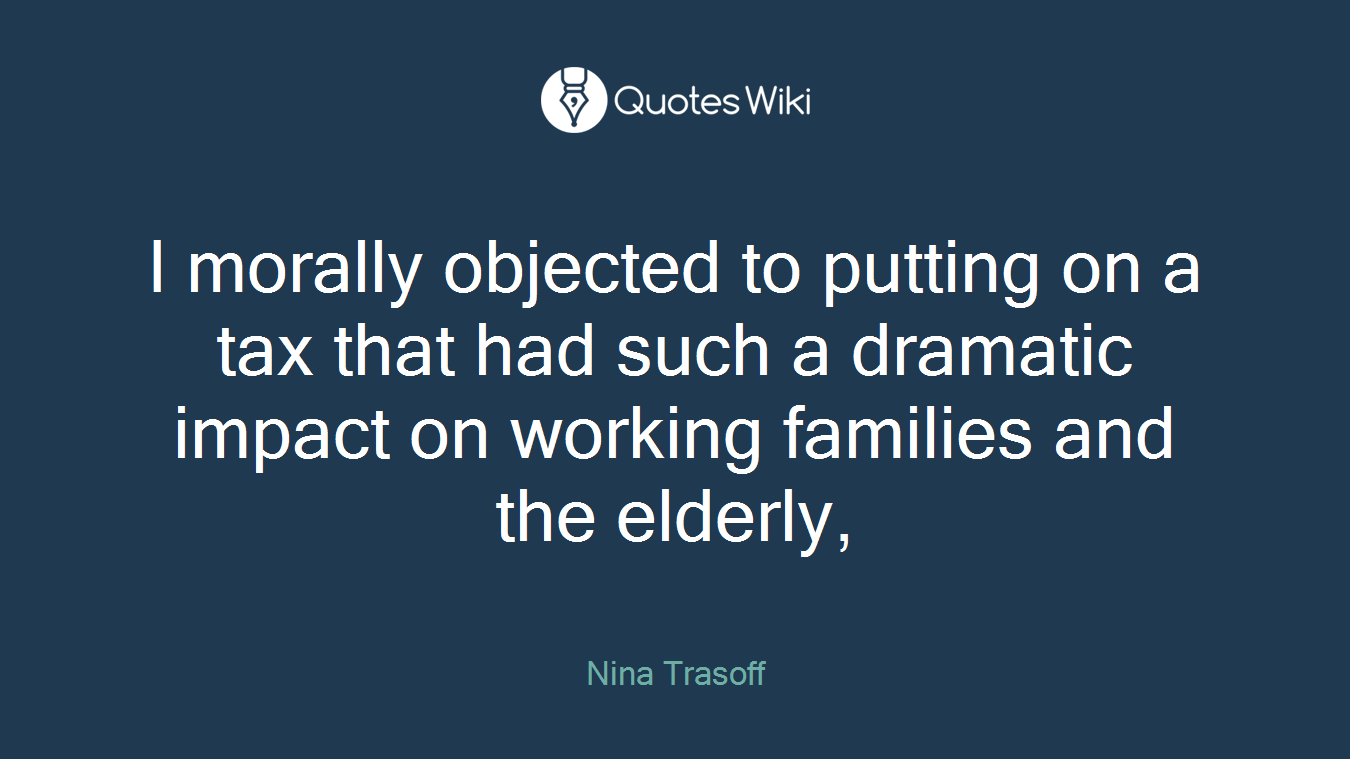 I morally objected to putting on a tax that had such a dramatic impact on working families and the elderly,