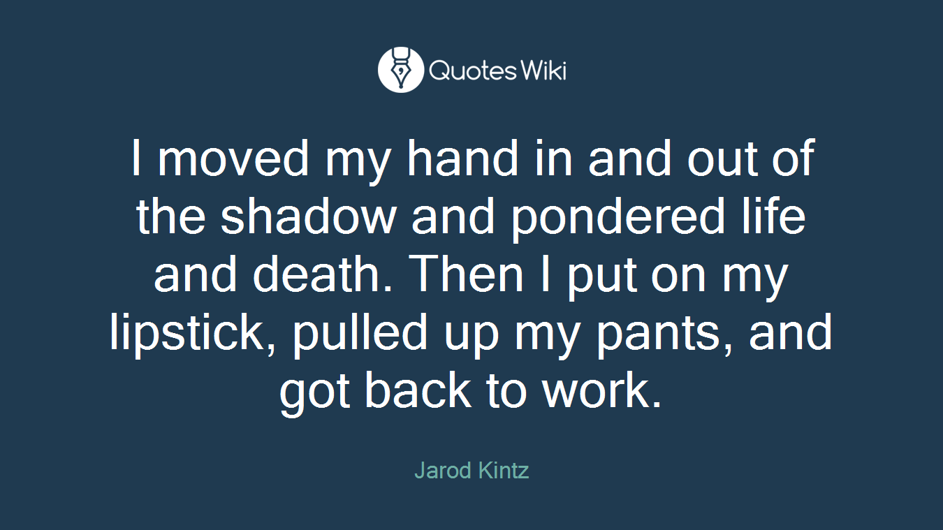 I moved my hand in and out of the shadow and pondered life and death. Then I put on my lipstick, pulled up my pants, and got back to work.