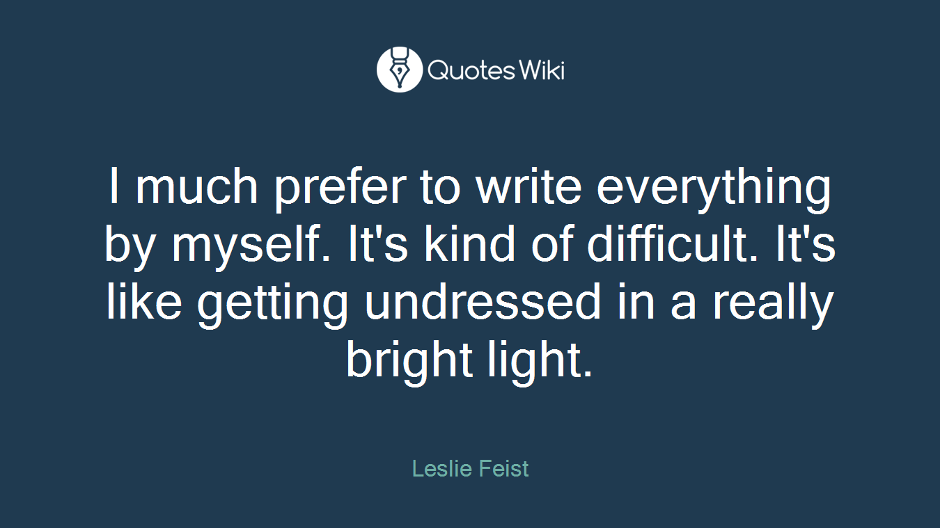 I much prefer to write everything by myself. It's kind of difficult. It's like getting undressed in a really bright light.