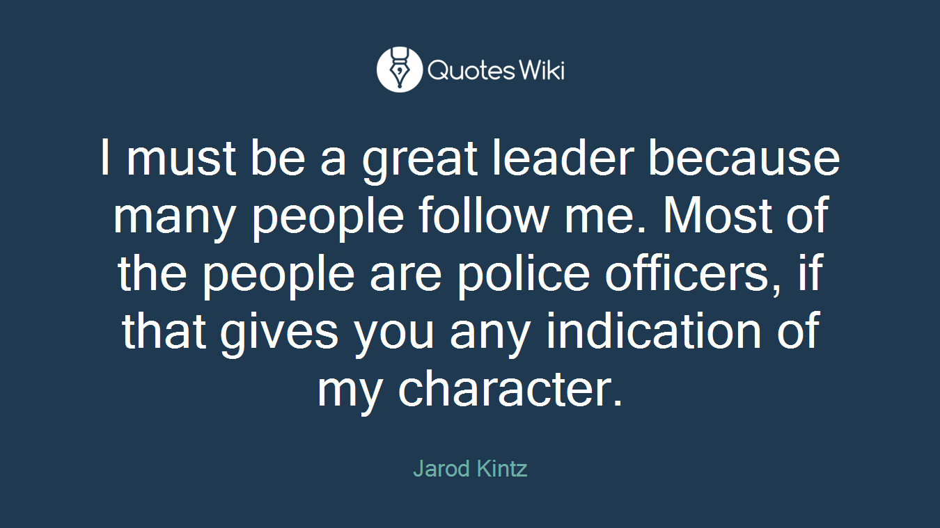 I must be a great leader because many people follow me. Most of the people are police officers, if that gives you any indication of my character.