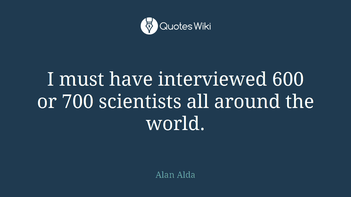 I must have interviewed 600 or 700 scientists all around the world.