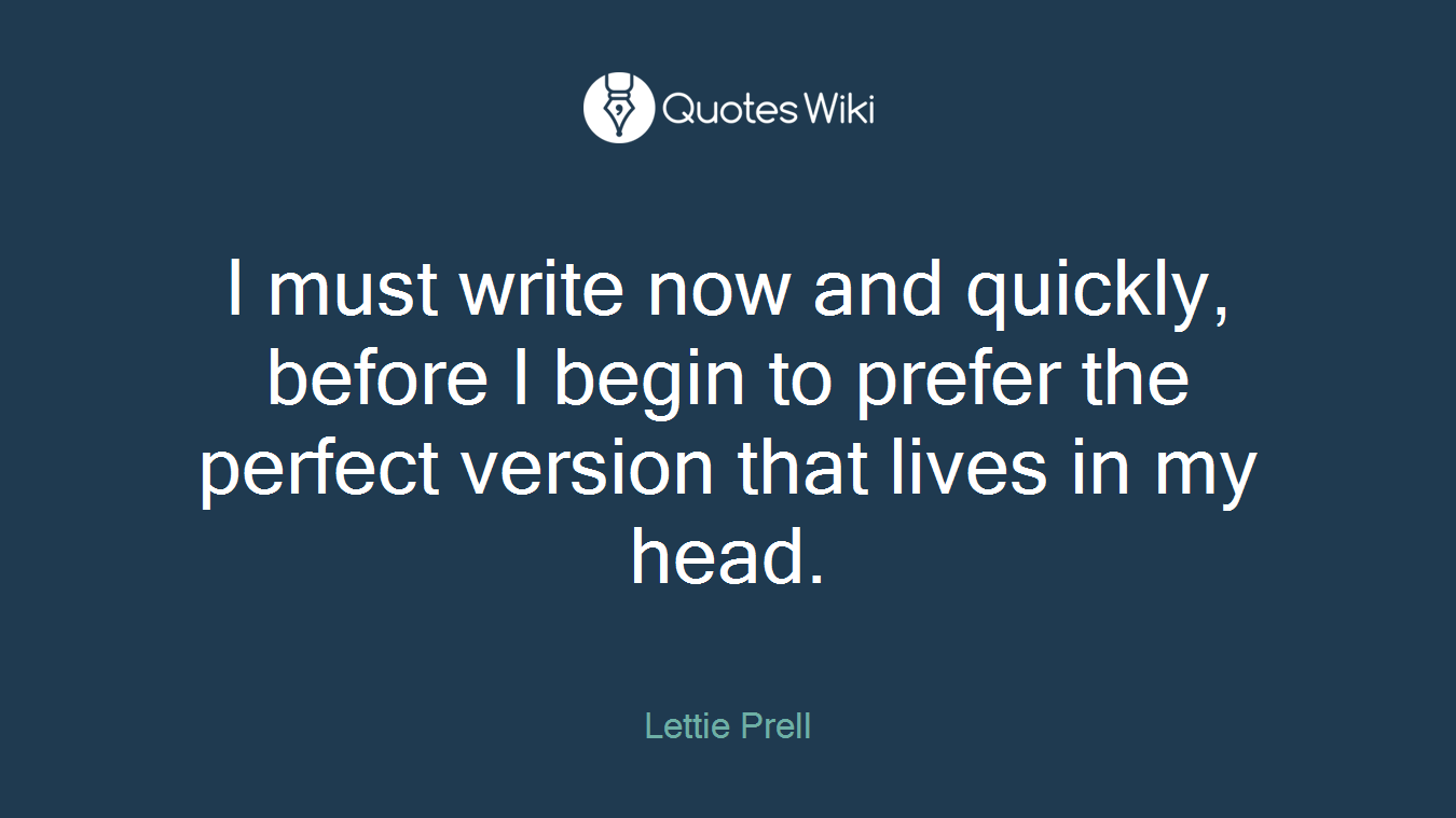 I must write now and quickly, before I begin to prefer the perfect version that lives in my head.