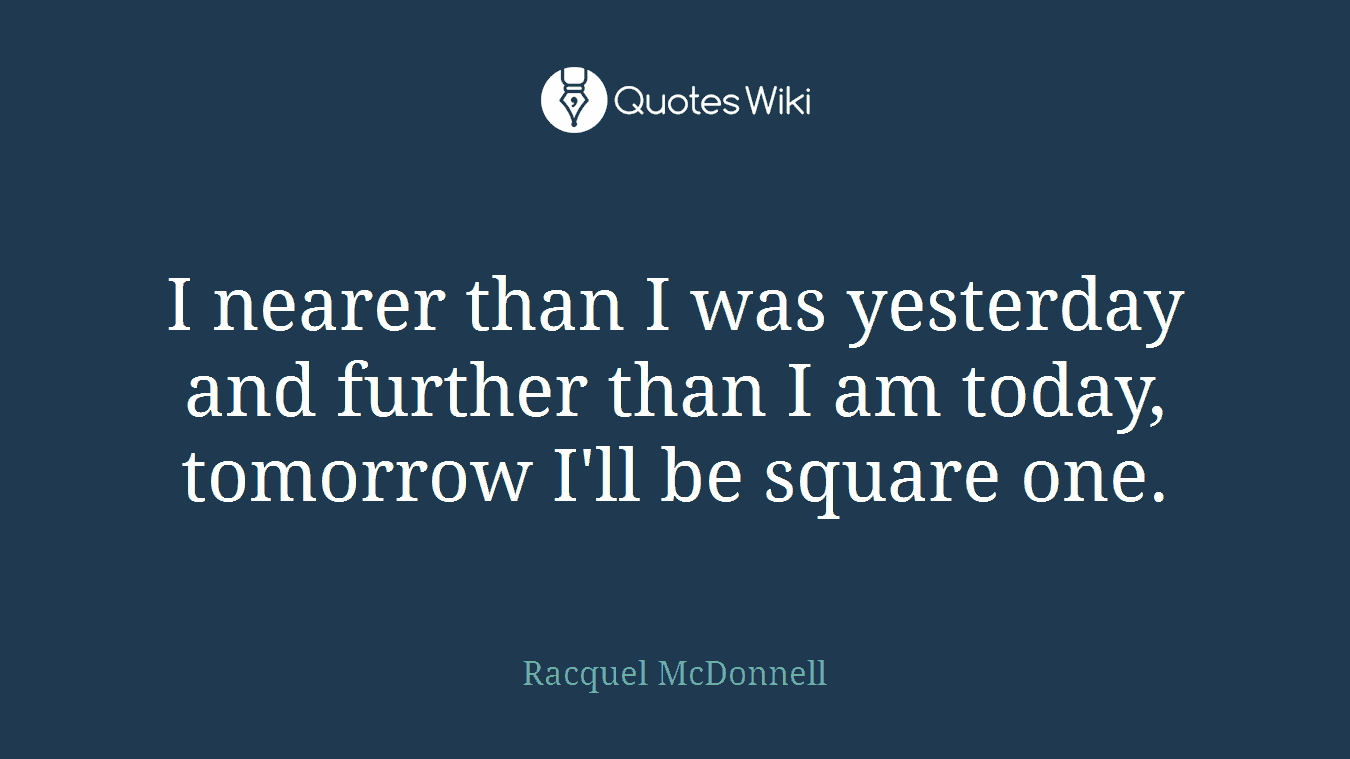 I nearer than I was yesterday and further than I am today, tomorrow I'll be square one.