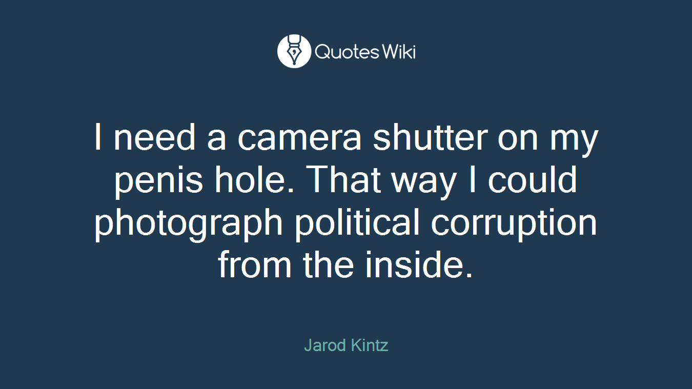 I need a camera shutter on my penis hole. That way I could photograph political corruption from the inside.