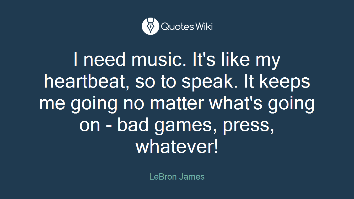 I need music. It's like my heartbeat, so to speak. It keeps me going no matter what's going on - bad games, press, whatever!