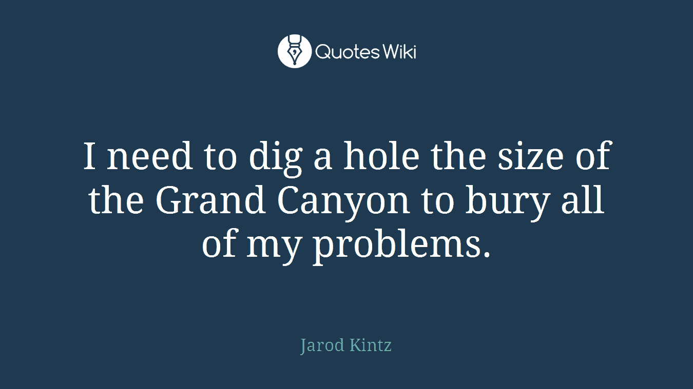 I need to dig a hole the size of the Grand Canyon to bury all of my problems.