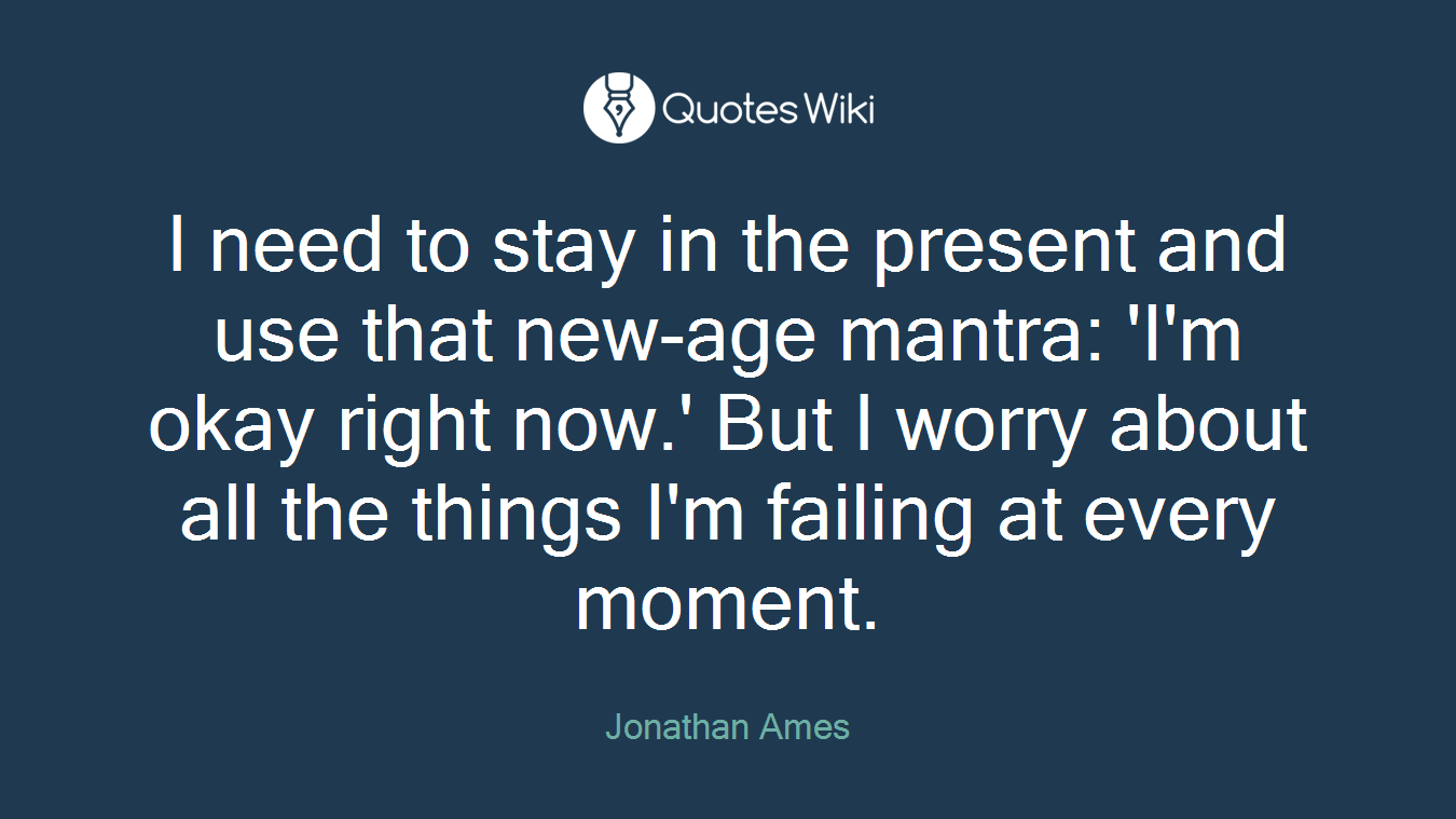 I need to stay in the present and use that new-age mantra: 'I'm okay right now.' But I worry about all the things I'm failing at every moment.