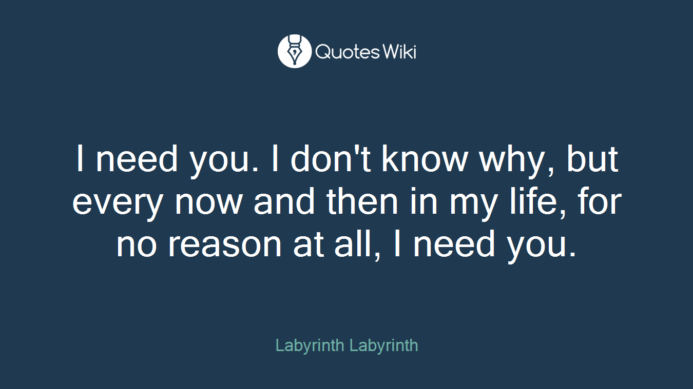 I need you. I don't know why, but every now and then in my life, for no reason at all, I need you.