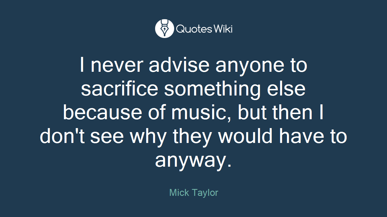 I never advise anyone to sacrifice something else because of music, but then I don't see why they would have to anyway.