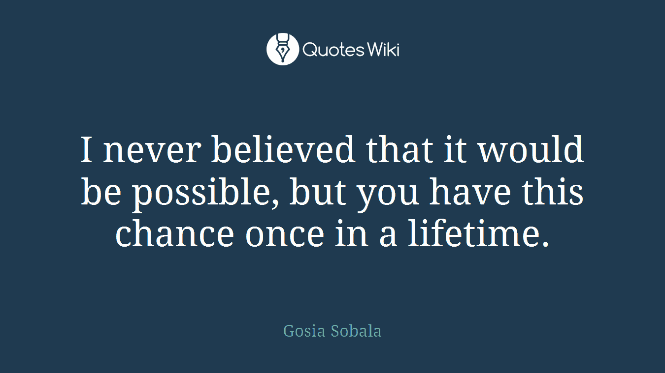 I never believed that it would be possible, but you have this chance once in a lifetime.