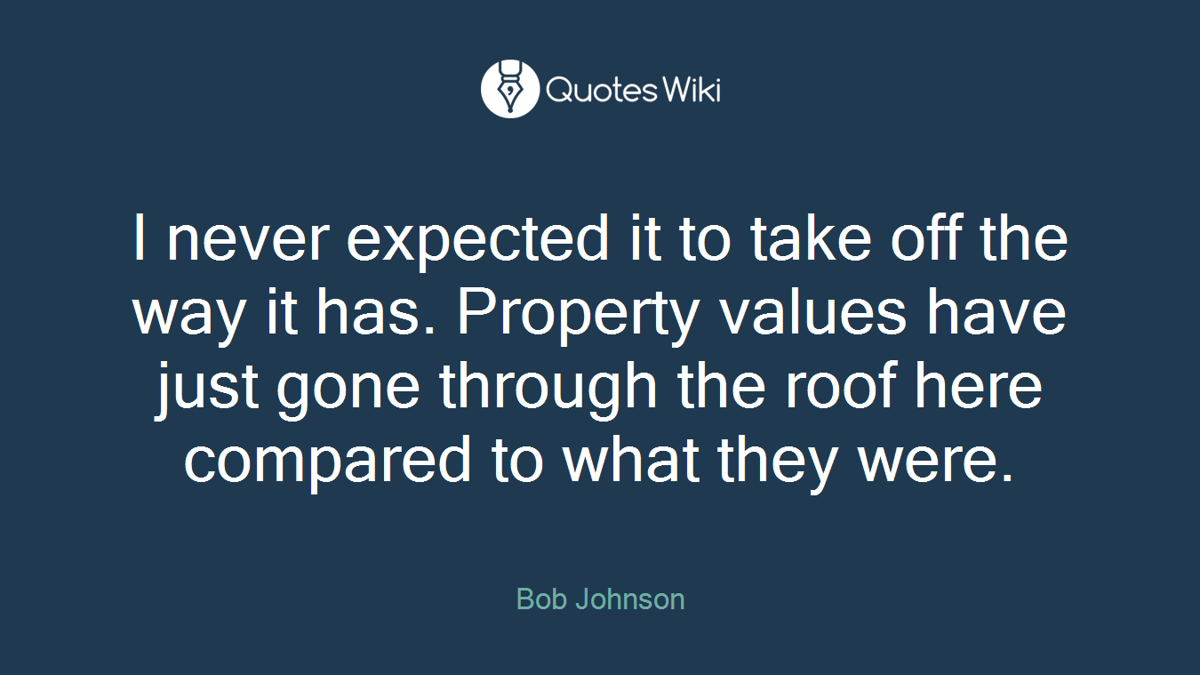 I never expected it to take off the way it has. Property values have just gone through the roof here compared to what they were.