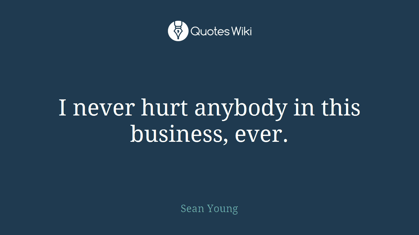 I never hurt anybody in this business, ever.