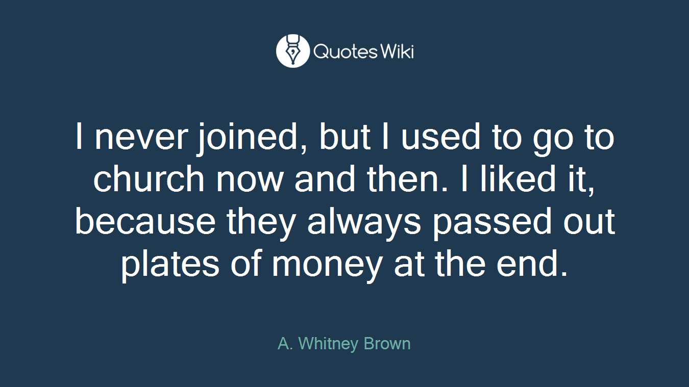 I never joined, but I used to go to church now and then. I liked it, because they always passed out plates of money at the end.