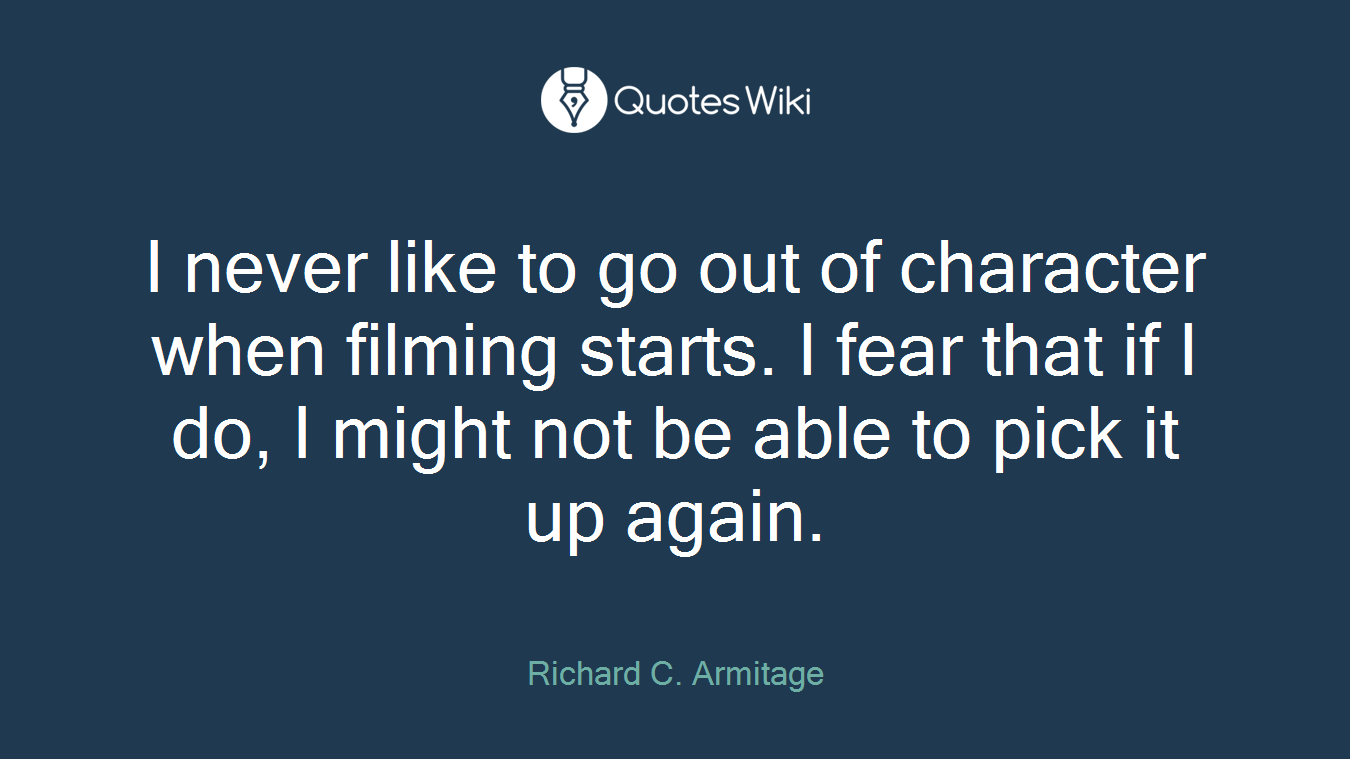 I never like to go out of character when filming starts. I fear that if I do, I might not be able to pick it up again.