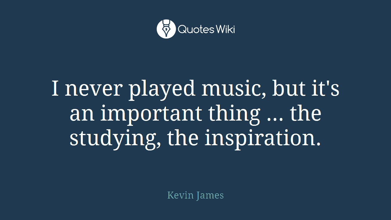 I never played music, but it's an important thing ... the studying, the inspiration.