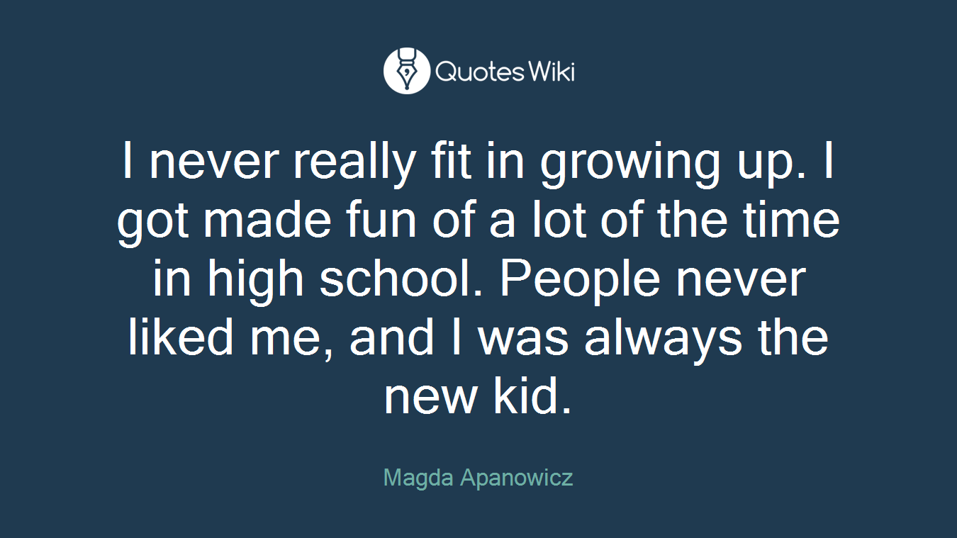 I never really fit in growing up. I got made fun of a lot of the time in high school. People never liked me, and I was always the new kid.