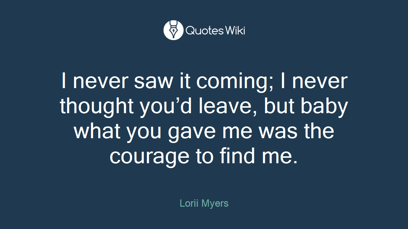 I never saw it coming; I never thought you’d leave, but baby what you gave me was the courage to find me.