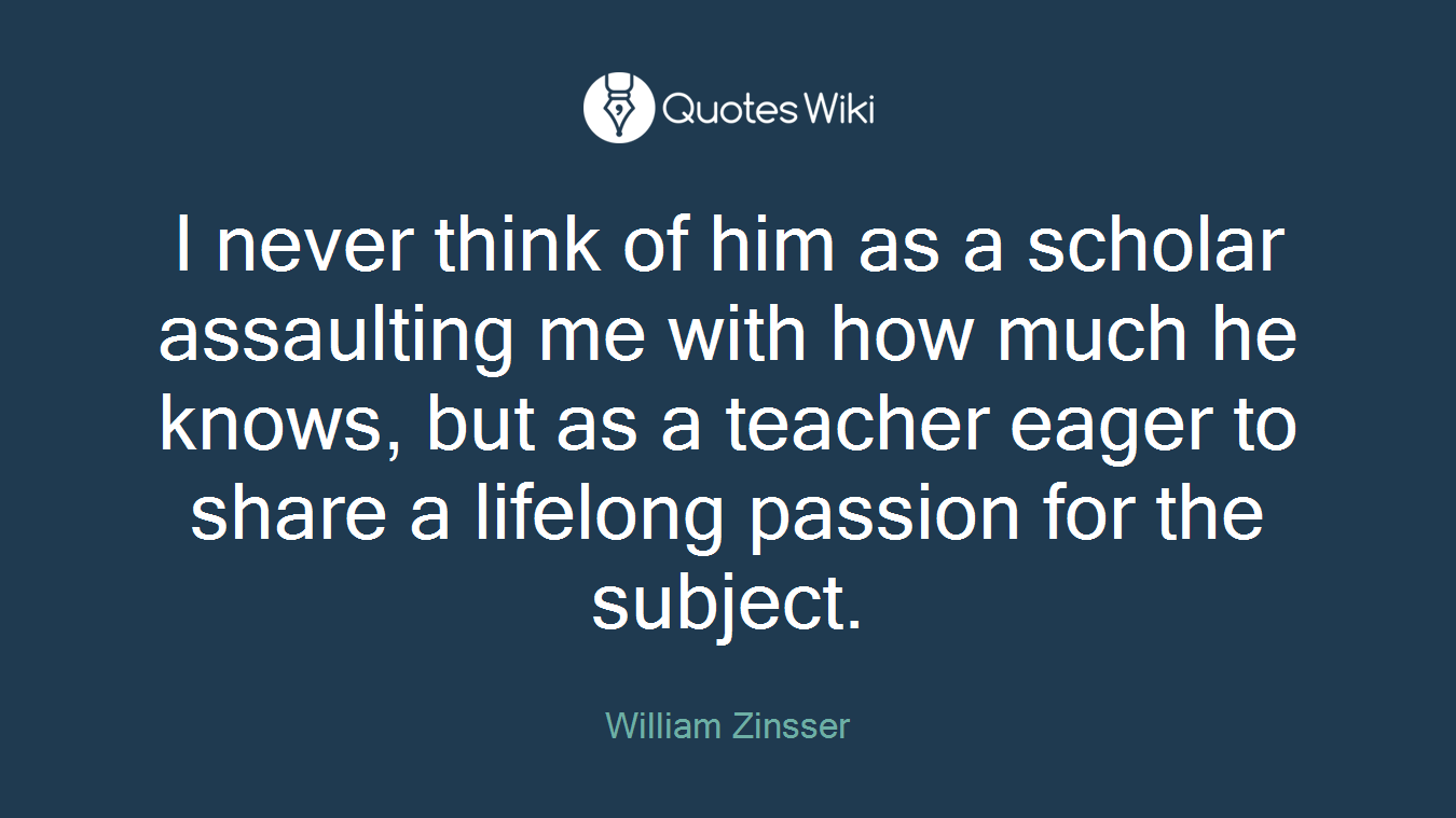 I never think of him as a scholar assaulting me with how much he knows, but as a teacher eager to share a lifelong passion for the subject.