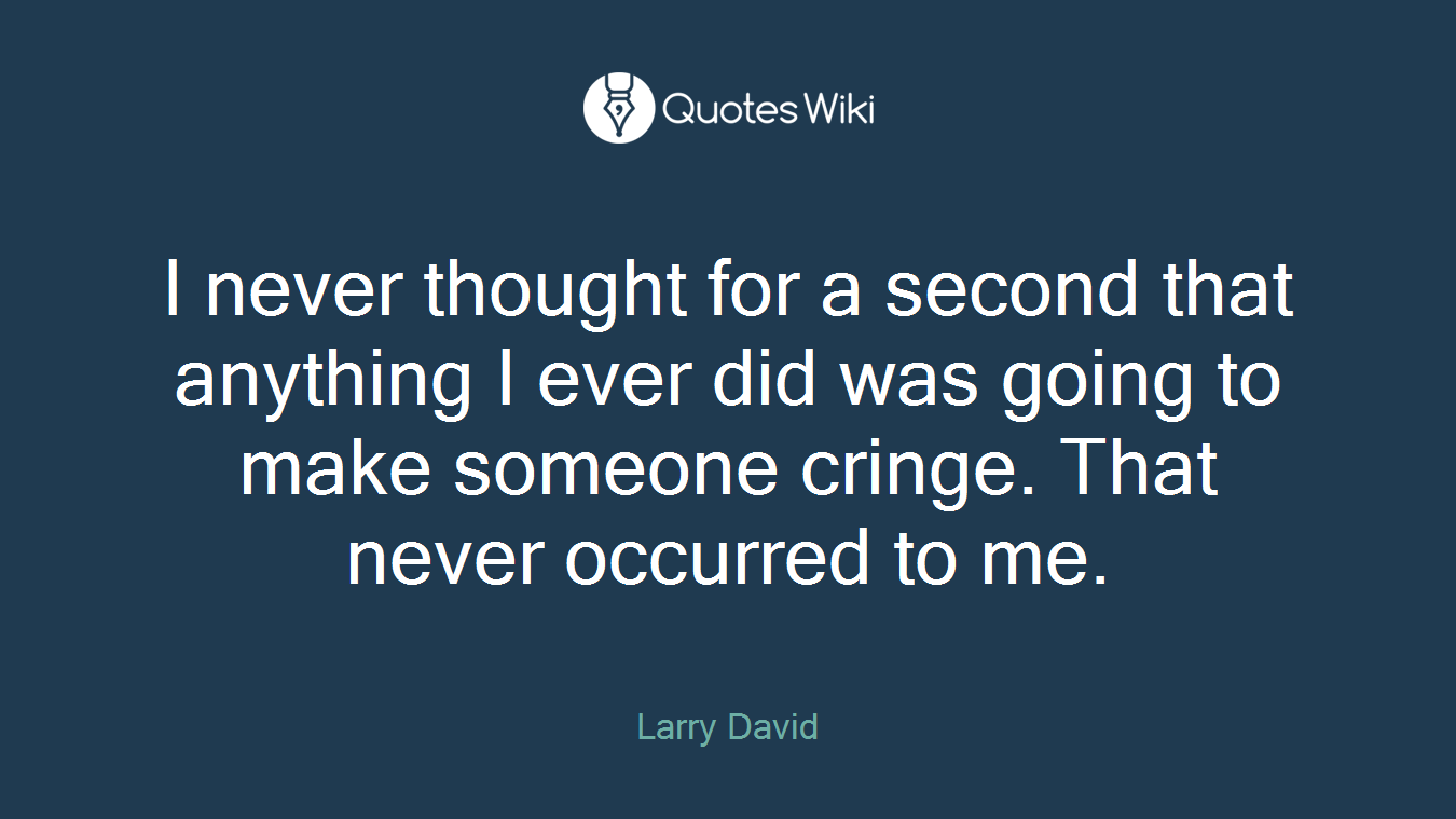 I never thought for a second that anything I ever did was going to make someone cringe. That never occurred to me.