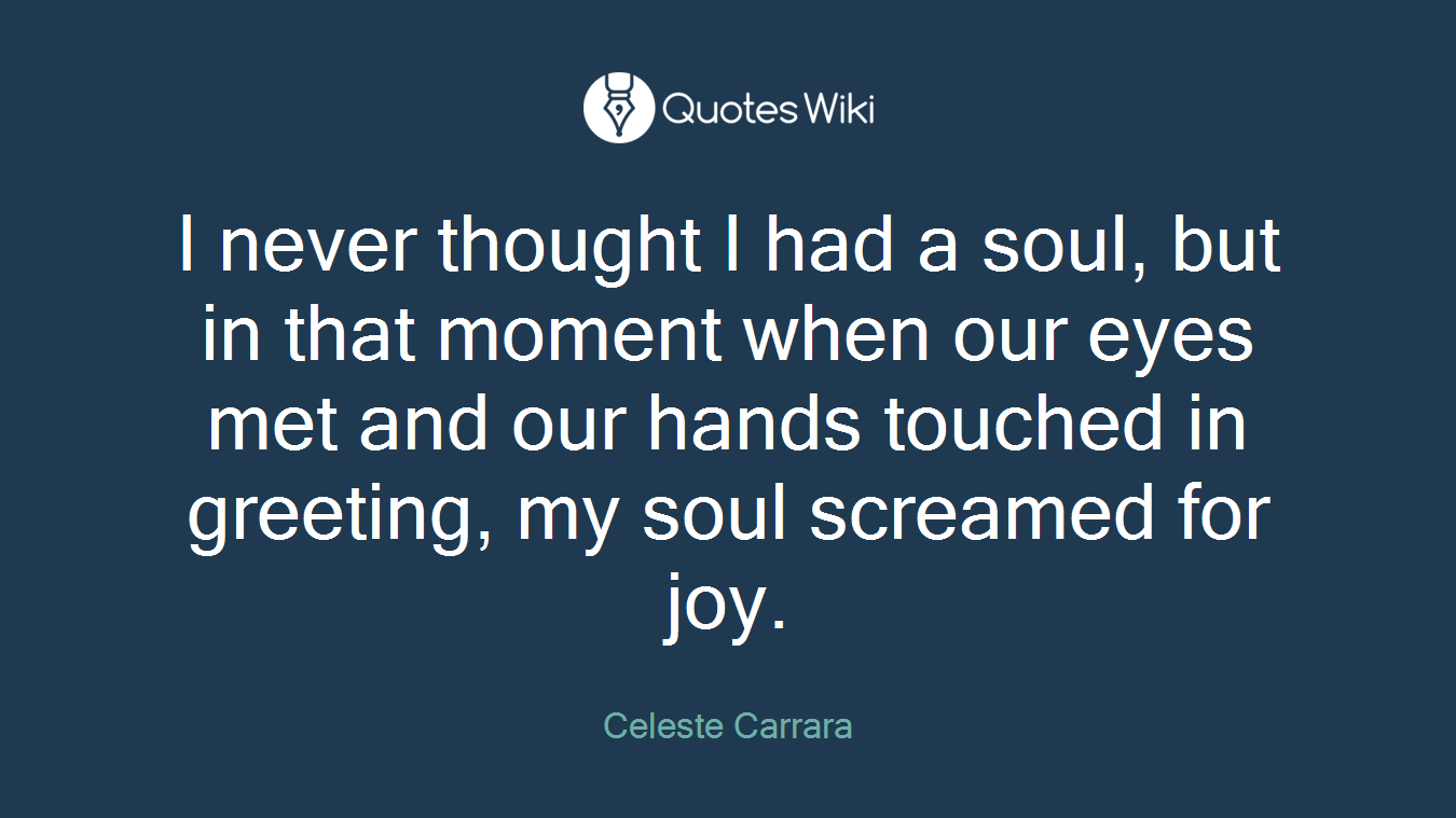 I never thought I had a soul, but in that moment when our eyes met and our hands touched in greeting, my soul screamed for joy.