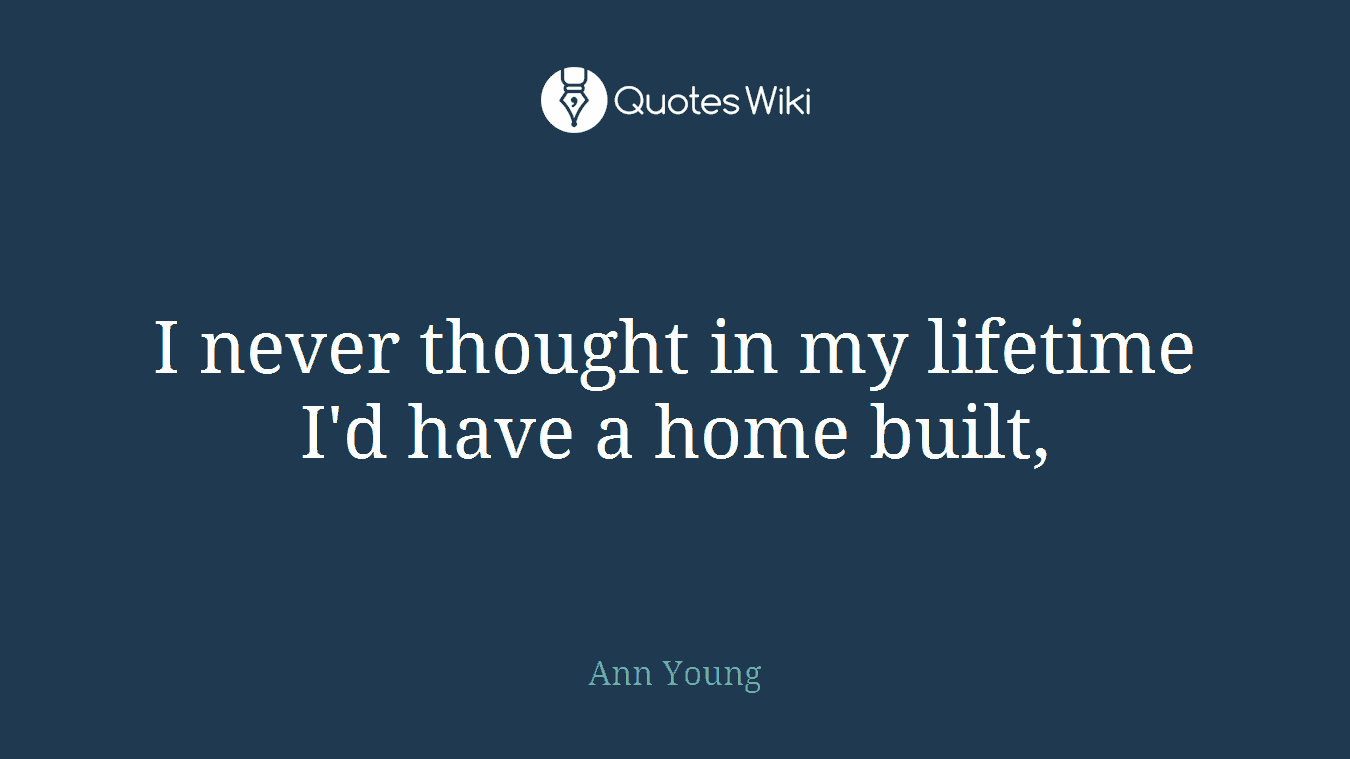 I never thought in my lifetime I'd have a home built,