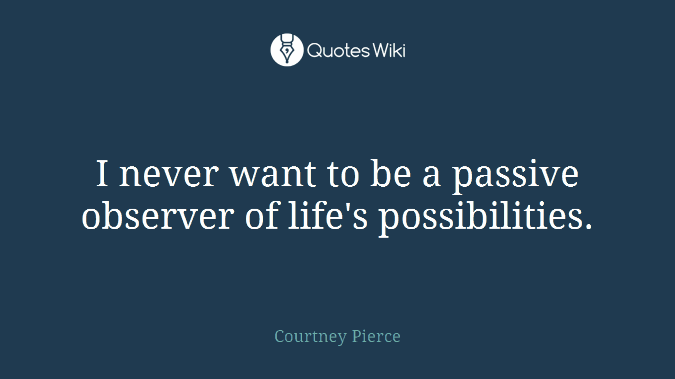 I never want to be a passive observer of life's possibilities.