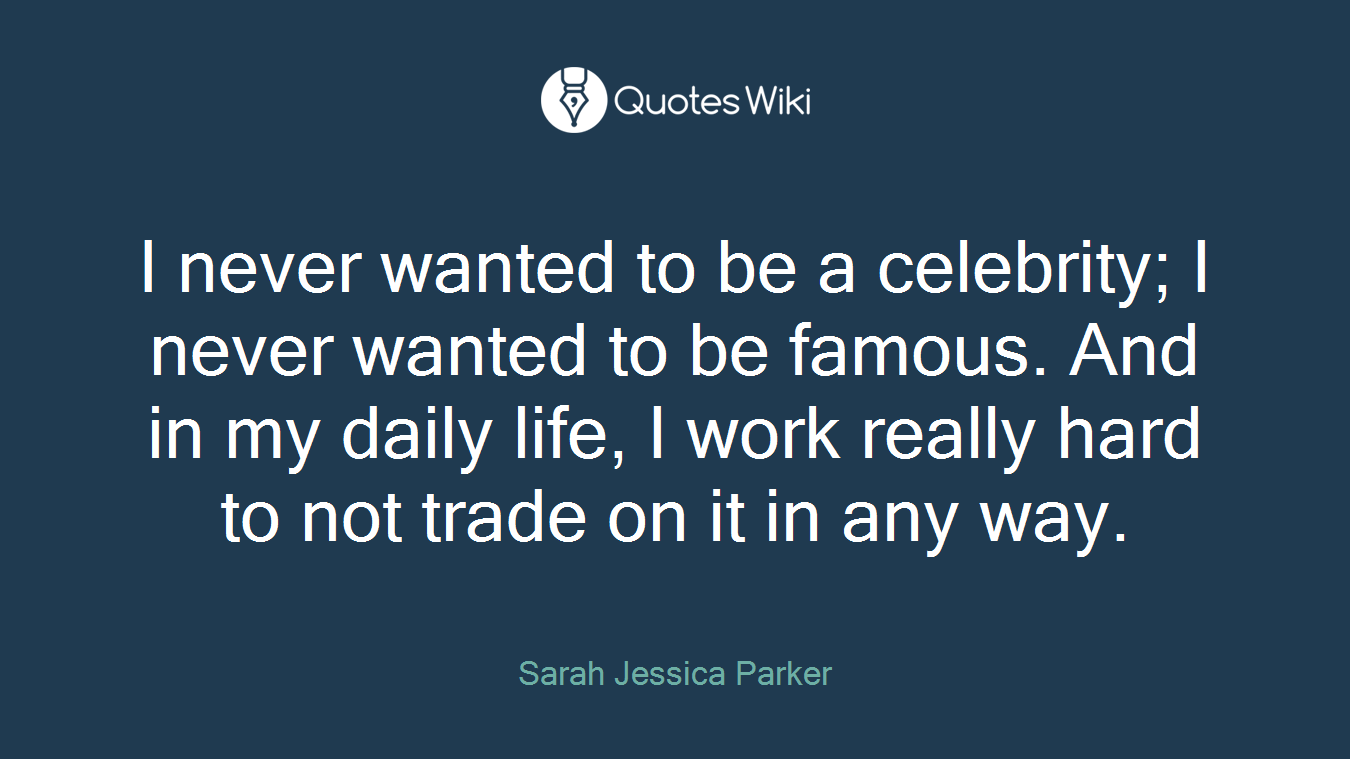 I never wanted to be a celebrity; I never wanted to be famous. And in my daily life, I work really hard to not trade on it in any way.