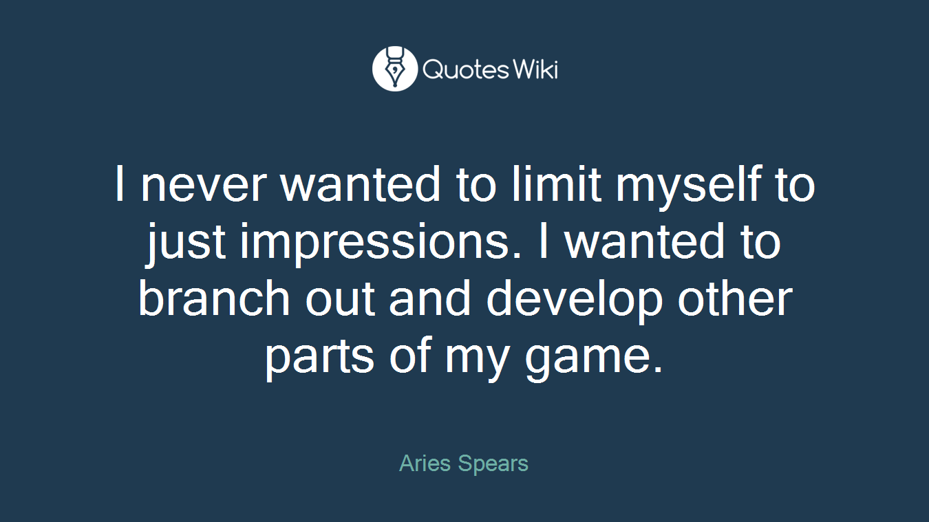 I never wanted to limit myself to just impressions. I wanted to branch out and develop other parts of my game.