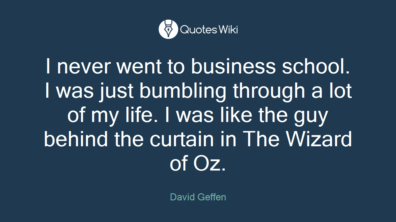 I never went to business school. I was just bumbling through a lot of my life. I was like the guy behind the curtain in The Wizard of Oz.