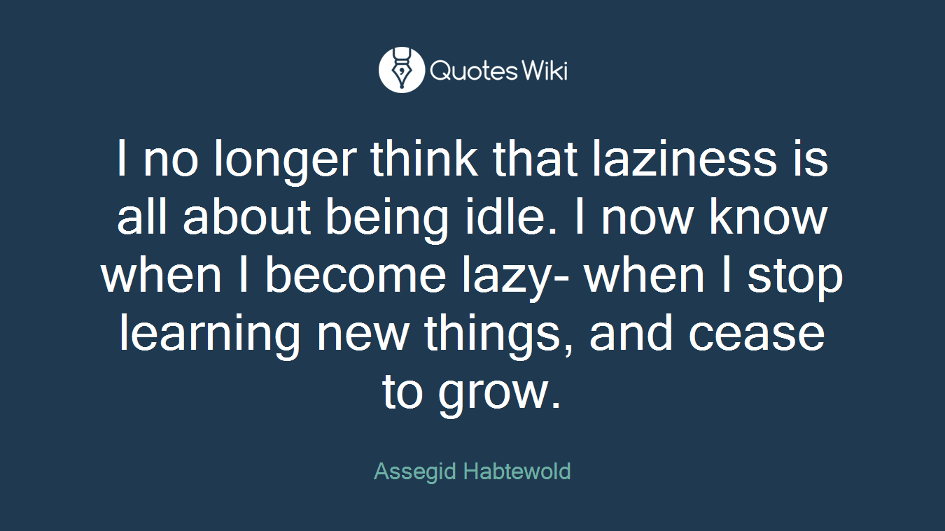 I no longer think that laziness is all about being idle. I now know when I become lazy- when I stop learning new things, and cease to grow.