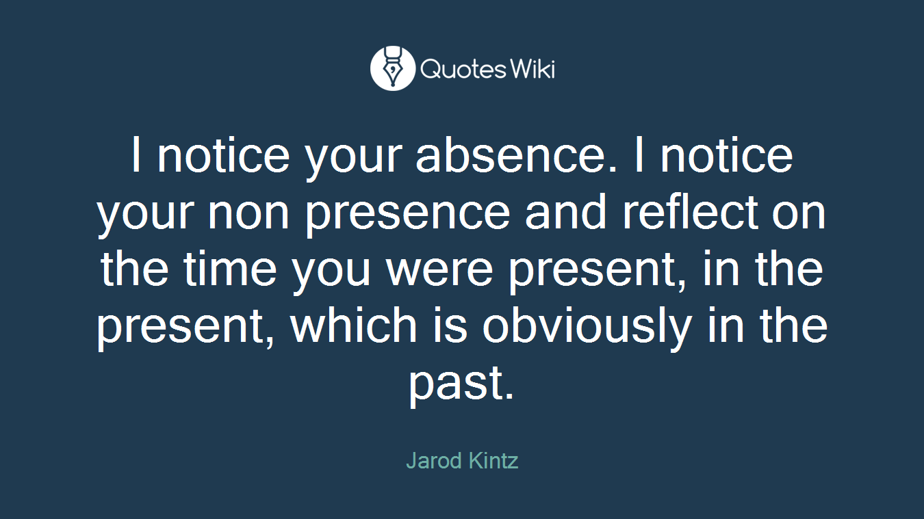 I notice your absence. I notice your non presence and reflect on the time you were present, in the present, which is obviously in the past.
