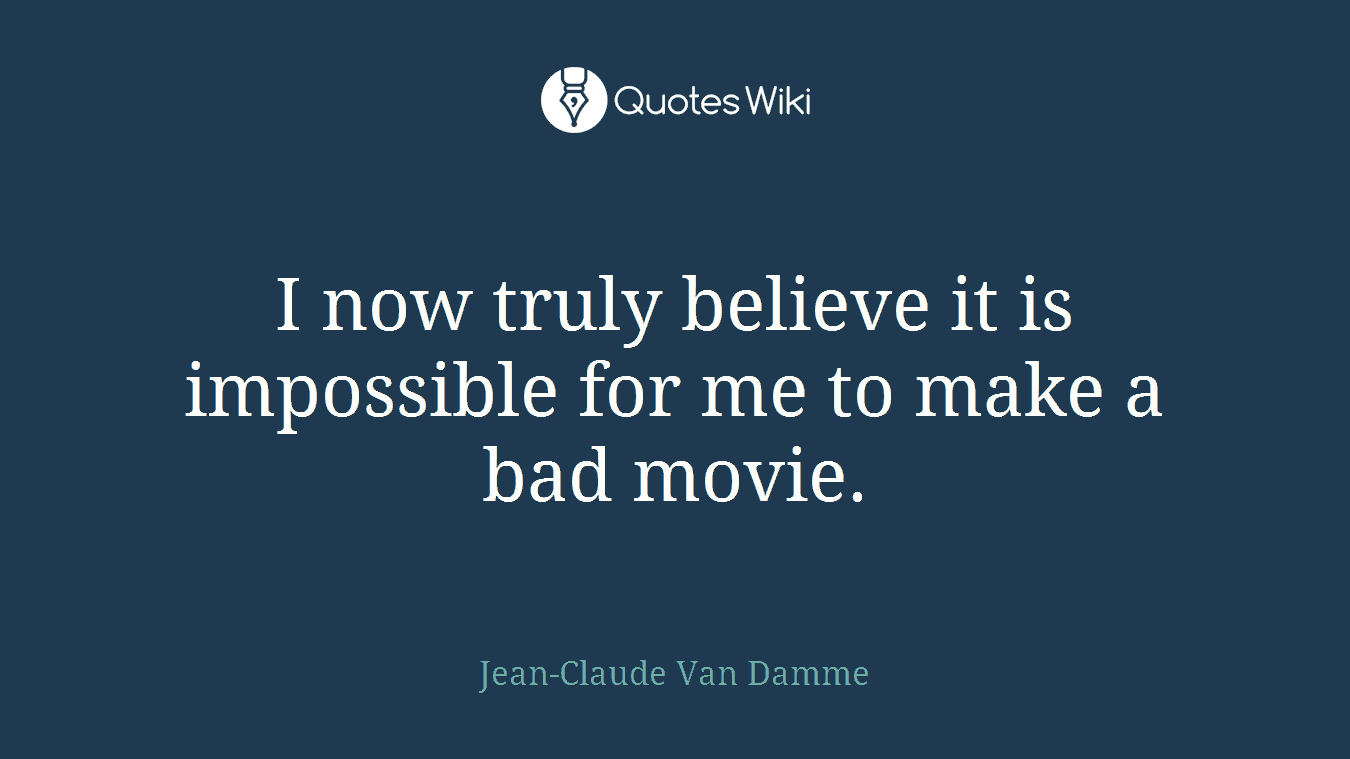 I now truly believe it is impossible for me to make a bad movie.