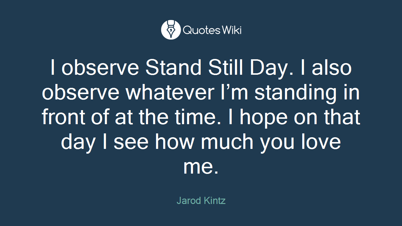 I observe Stand Still Day. I also observe whatever I’m standing in front of at the time. I hope on that day I see how much you love me.