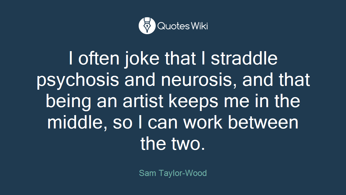 I often joke that I straddle psychosis and neurosis, and that being an artist keeps me in the middle, so I can work between the two.