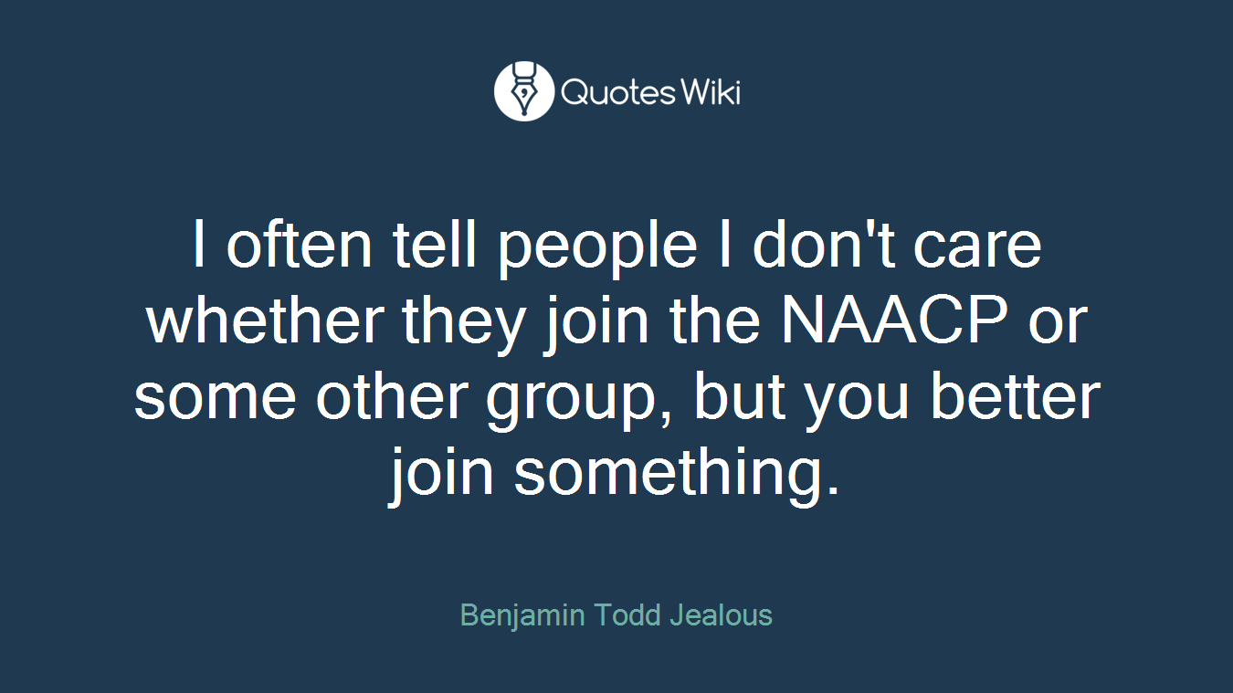 I often tell people I don't care whether they join the NAACP or some other group, but you better join something.