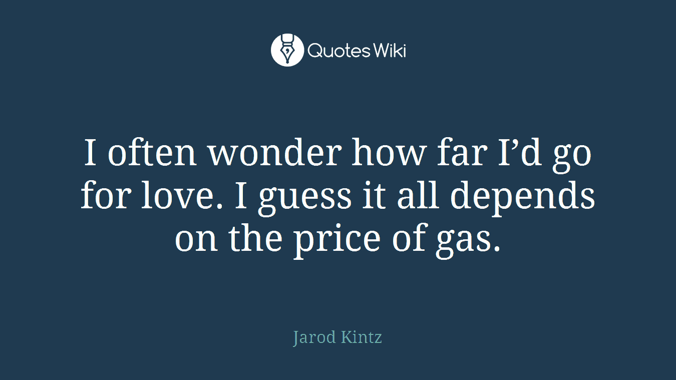 I often wonder how far I’d go for love. I guess it all depends on the price of gas.
