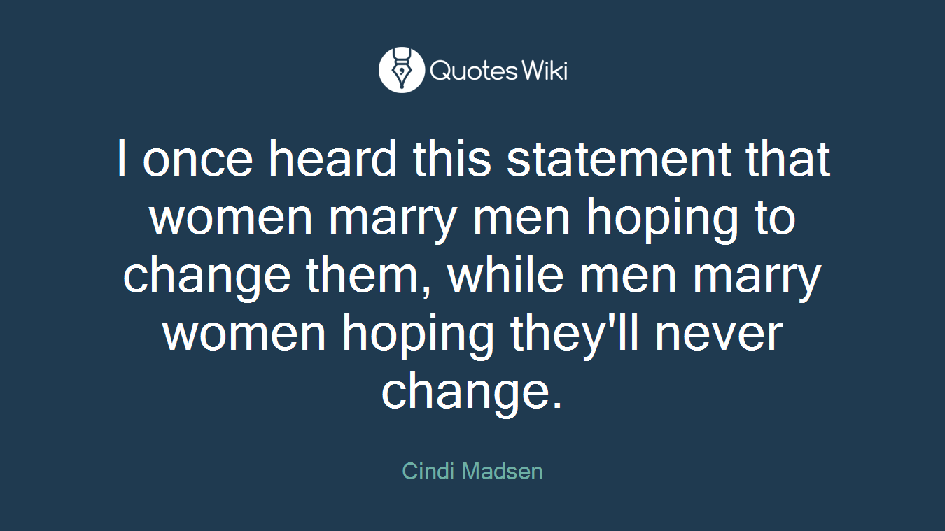 I once heard this statement that women marry men hoping to change them, while men marry women hoping they'll never change.