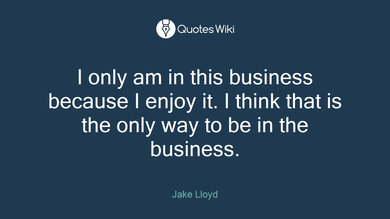 I only am in this business because I enjoy it. I think that is the only way to be in the business.