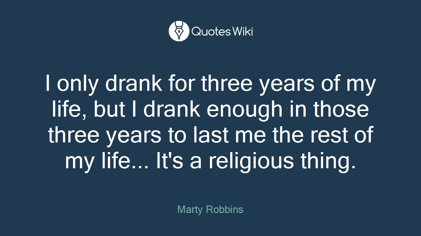 I only drank for three years of my life, but I drank enough in those three years to last me the rest of my life... It's a religious thing.