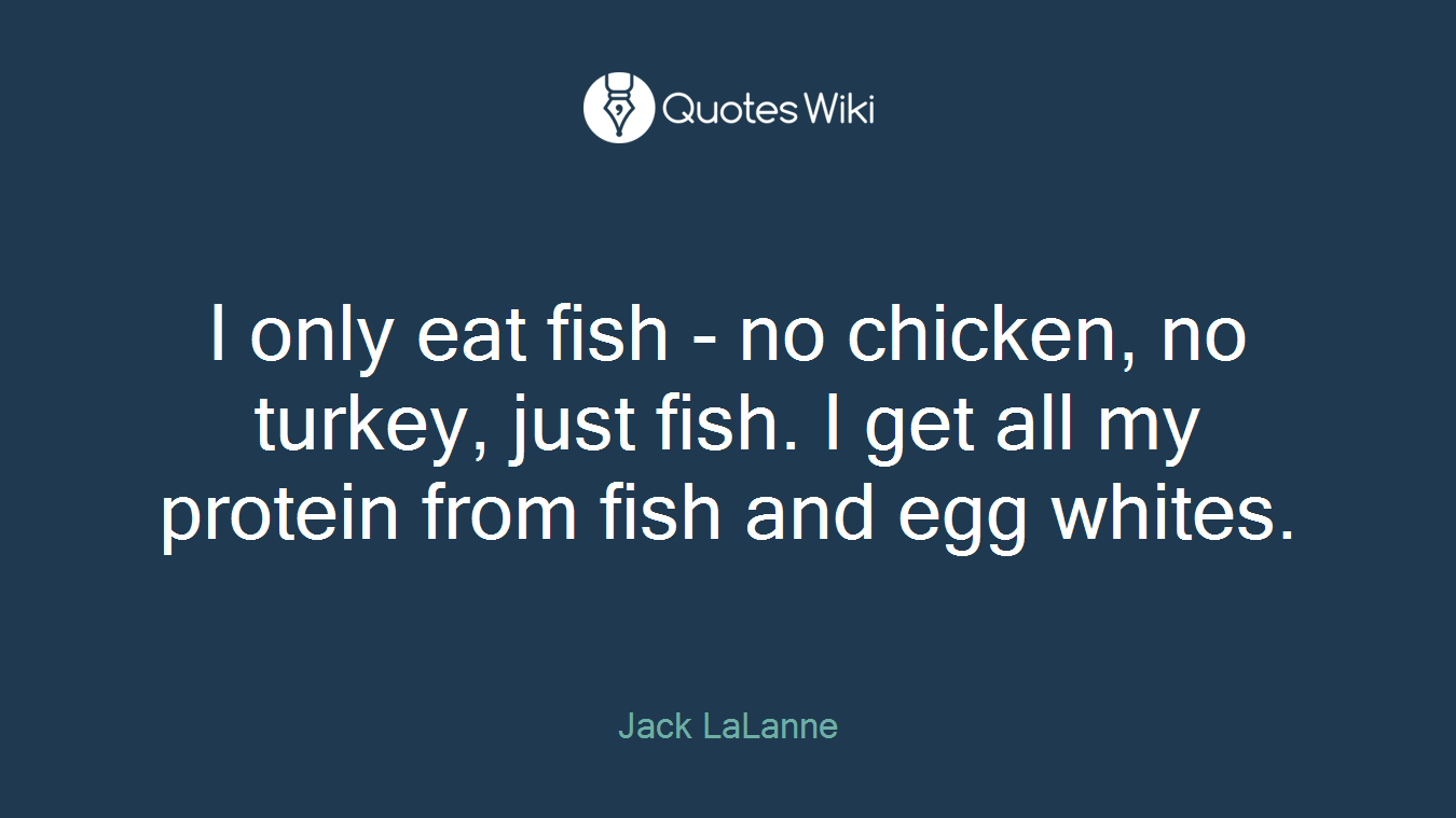 I only eat fish - no chicken, no turkey, just fish. I get all my protein from fish and egg whites.