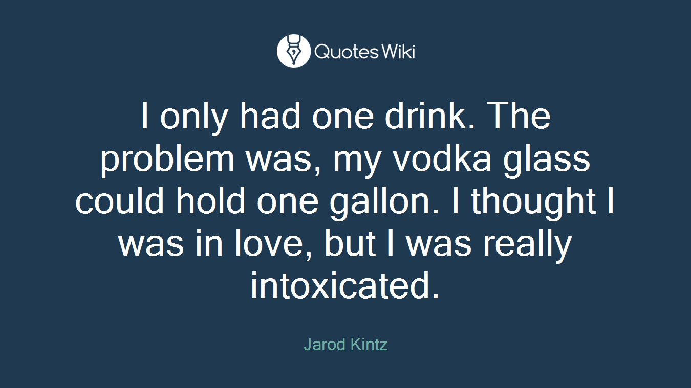 I only had one drink. The problem was, my vodka glass could hold one gallon. I thought I was in love, but I was really intoxicated.