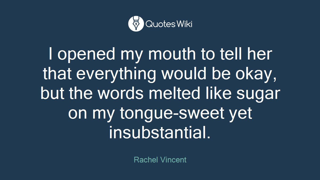 I opened my mouth to tell her that everything would be okay, but the words melted like sugar on my tongue-sweet yet insubstantial.