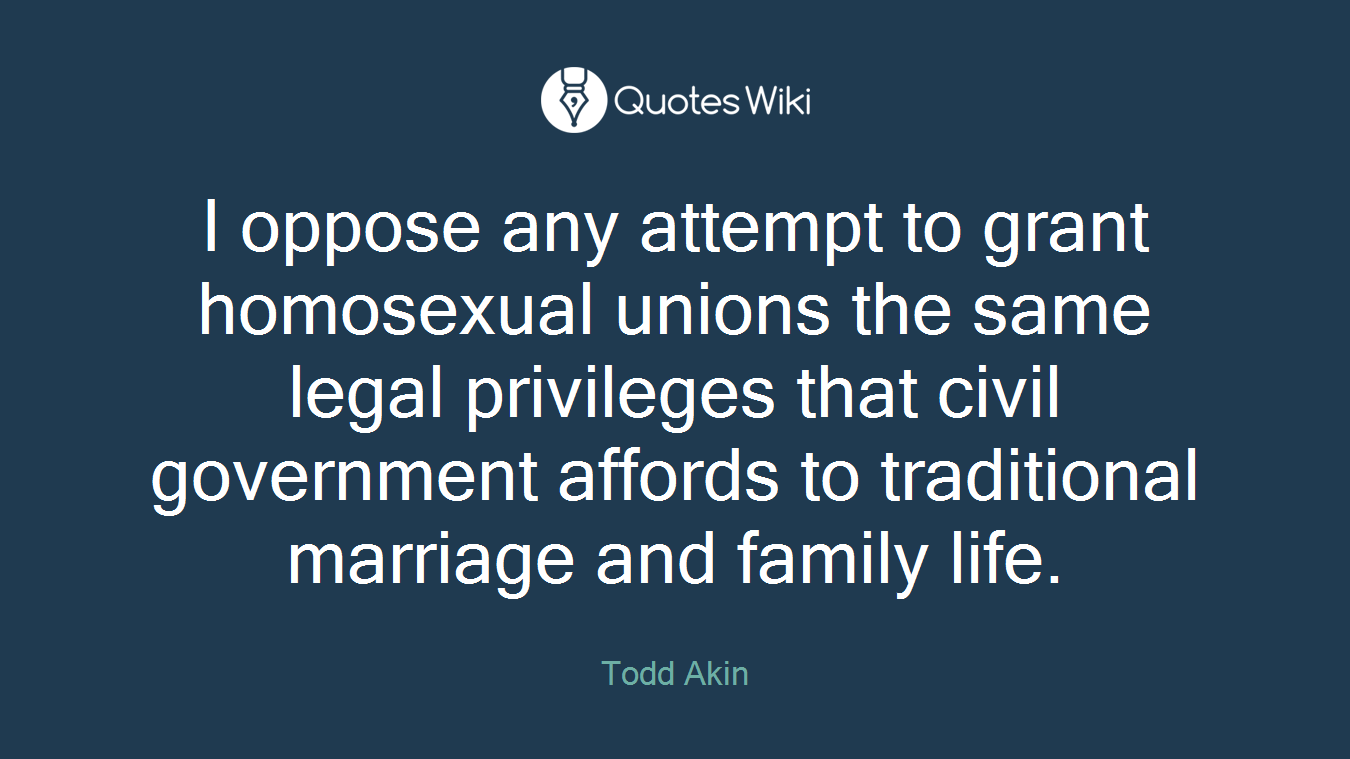 I oppose any attempt to grant homosexual unions the same legal privileges that civil government affords to traditional marriage and family life.