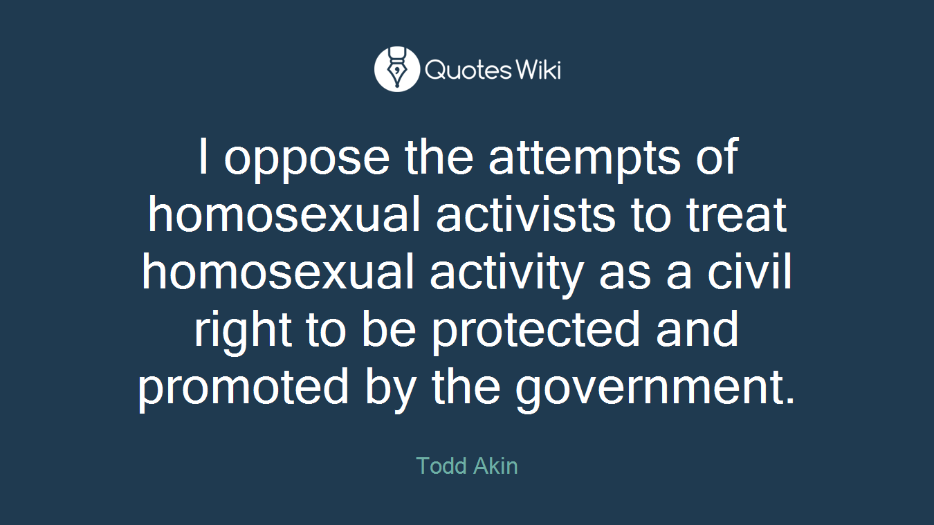 I oppose the attempts of homosexual activists to treat homosexual activity as a civil right to be protected and promoted by the government.