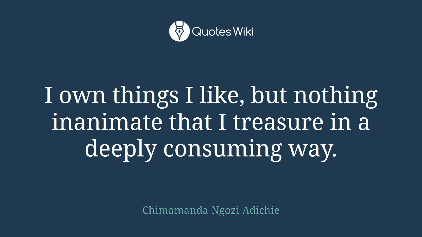 I own things I like, but nothing inanimate that I treasure in a deeply consuming way.