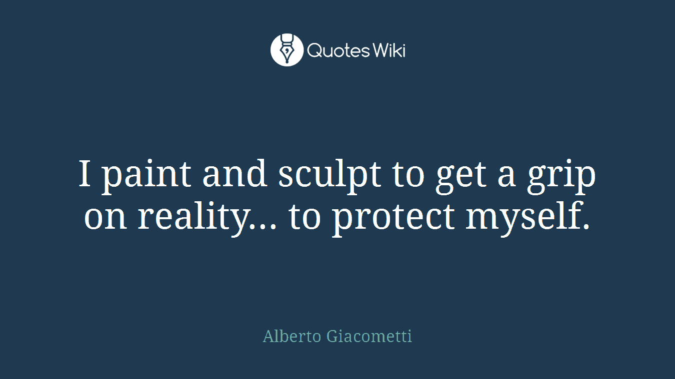I paint and sculpt to get a grip on reality... to protect myself.