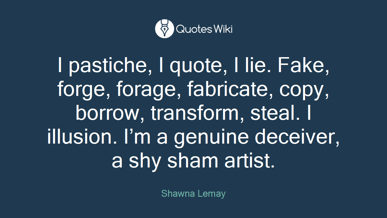 I pastiche, I quote, I lie. Fake, forge, forage, fabricate, copy, borrow, transform, steal. I illusion. I’m a genuine deceiver, a shy sham artist.