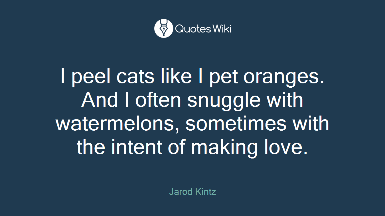 I peel cats like I pet oranges. And I often snuggle with watermelons, sometimes with the intent of making love.