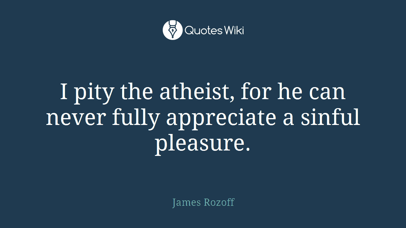 I pity the atheist, for he can never fully appreciate a sinful pleasure.