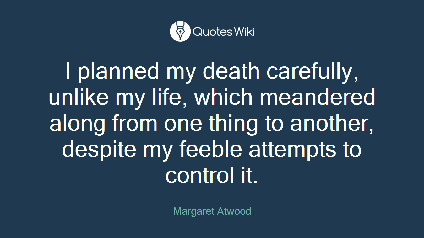 I planned my death carefully, unlike my life, which meandered along from one thing to another, despite my feeble attempts to control it.